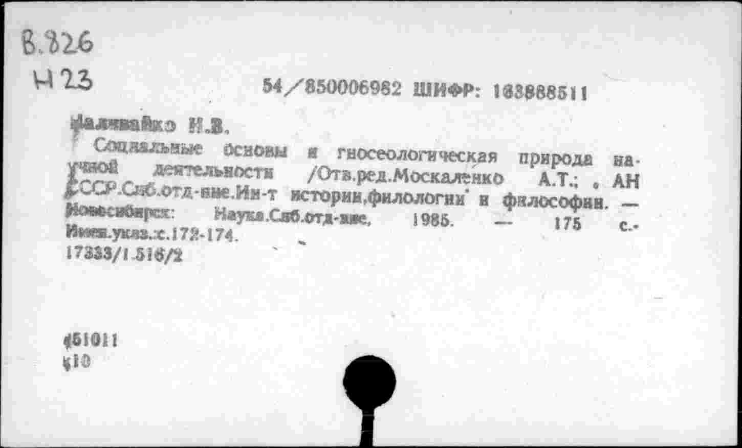 ﻿ълъь
54/850006982 ШИФР: 183888511
^лявайкэ ИЛ.
и-мЛ2ЦЯа/ЛН“'е йсаокы я гносеологическая природа на-^гог .дея‘геЛ!ьвОсти /Отв.ред.;Москаленко А.Т.; , АН £^^;.отд нне.Ия-т истории,филологии’ и философии. -HOMvUtHpcx:	Наука.Сяблтд-аие. 1985.	—	175	<•
И**я.укяа.х.172-174.
17333/1 518/2
<51011
«18